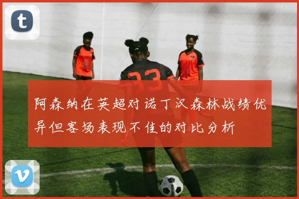 阿森纳在英超对诺丁汉森林战绩优异但客场表现不佳的对比分析
