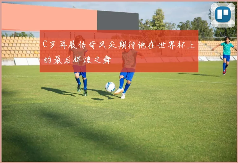 C罗再展传奇风采期待他在世界杯上的最后辉煌之舞