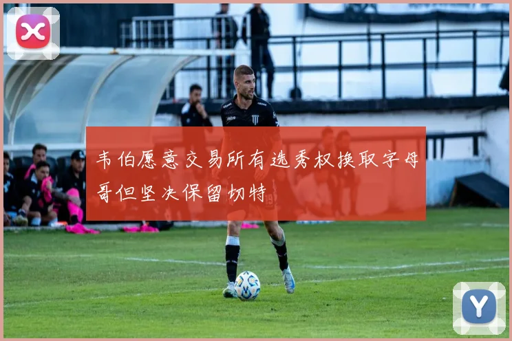 韦伯愿意交易所有选秀权换取字母哥但坚决保留切特