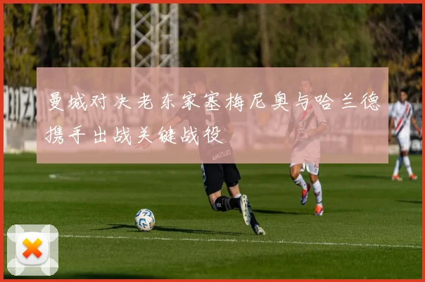 曼城对决老东家塞梅尼奥与哈兰德携手出战关键战役