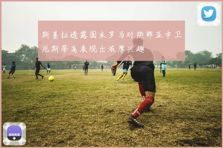 斯基拉透露国米罗马对热那亚中卫厄斯蒂高表现出浓厚兴趣