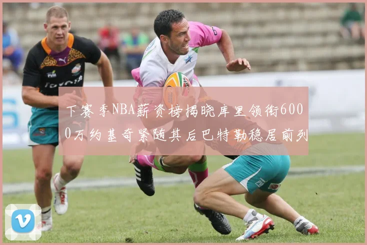 下赛季NBA薪资榜揭晓库里领衔6000万约基奇紧随其后巴特勒稳居前列