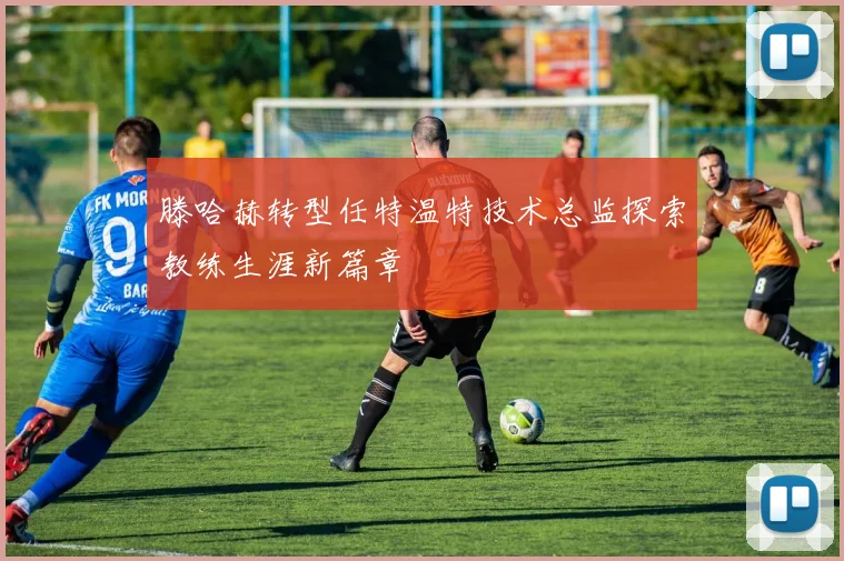 滕哈赫转型任特温特技术总监探索教练生涯新篇章