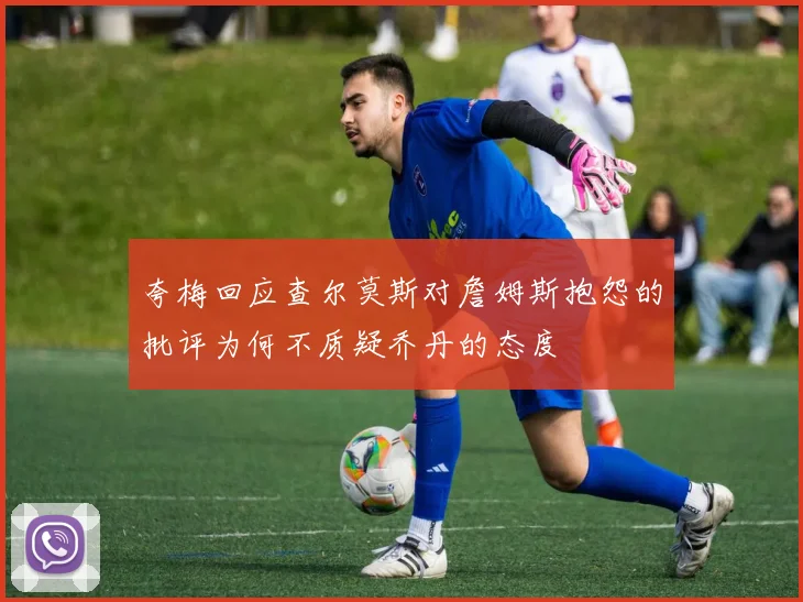 夸梅回应查尔莫斯对詹姆斯抱怨的批评为何不质疑乔丹的态度
