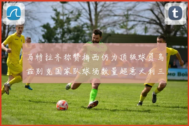 马特拉齐称赞梅西仍为顶级球员乌兹别克国家队球场数量超意大利三倍