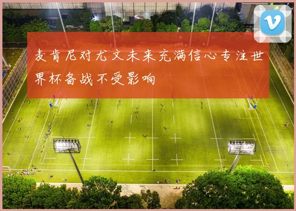 麦肯尼对尤文未来充满信心专注世界杯备战不受影响