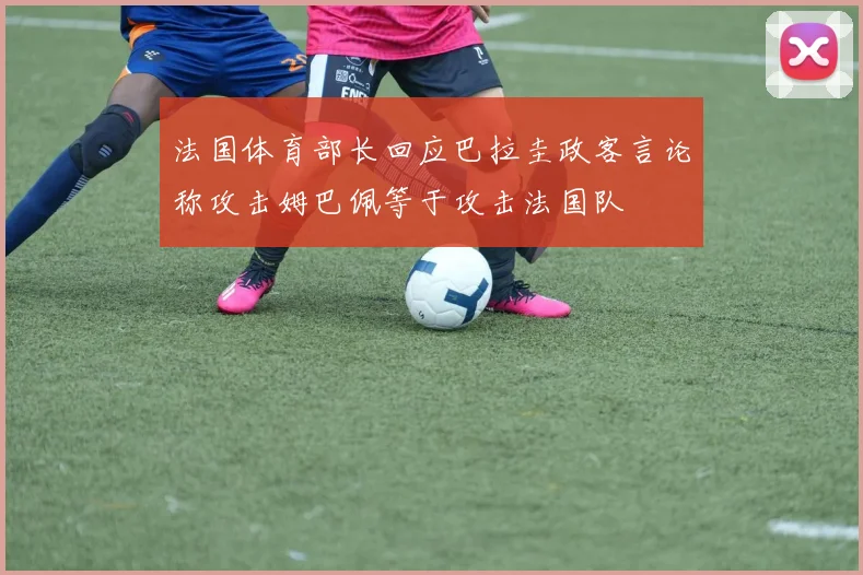 法国体育部长回应巴拉圭政客言论称攻击姆巴佩等于攻击法国队