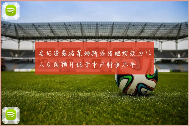 名记透露格莱姆斯或将继续效力76人合同预计低于中产特例水平