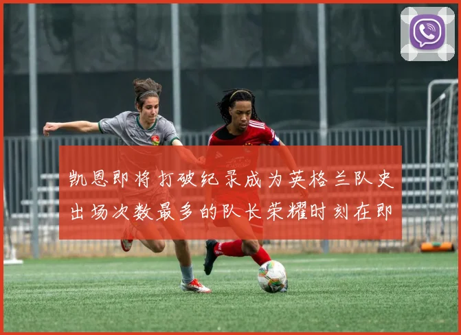 凯恩即将打破纪录成为英格兰队史出场次数最多的队长荣耀时刻在即