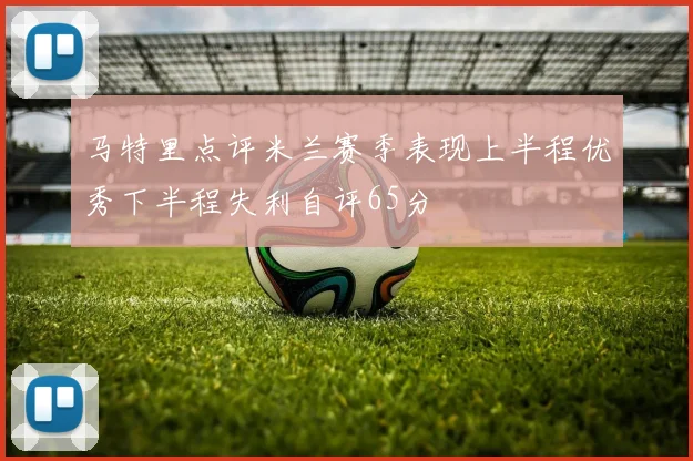 马特里点评米兰赛季表现上半程优秀下半程失利自评65分