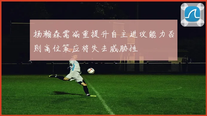杨瀚森需减重提升自主进攻能力否则高位策应将失去威胁性