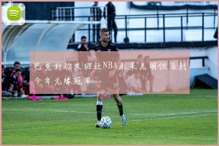 巴克利称文班让NBA未来光明但马刺今年无缘冠军