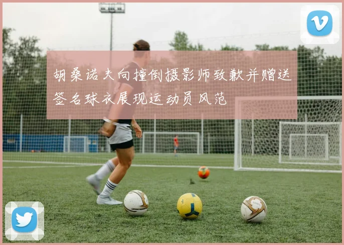 胡桑诺夫向撞倒摄影师致歉并赠送签名球衣展现运动员风范