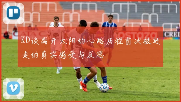 KD谈离开太阳的心路历程首次被赶走的真实感受与反思