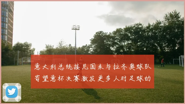 意大利总统接见国米与拉齐奥球队寄望意杯决赛激发更多人对足球的热爱