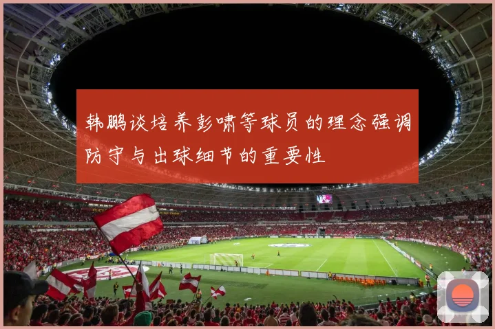 韩鹏谈培养彭啸等球员的理念强调防守与出球细节的重要性