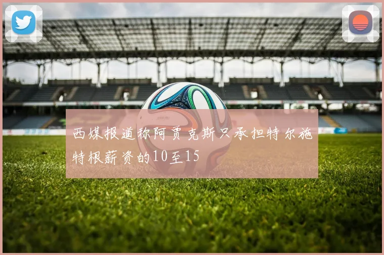 西媒报道称阿贾克斯只承担特尔施特根薪资的10至15