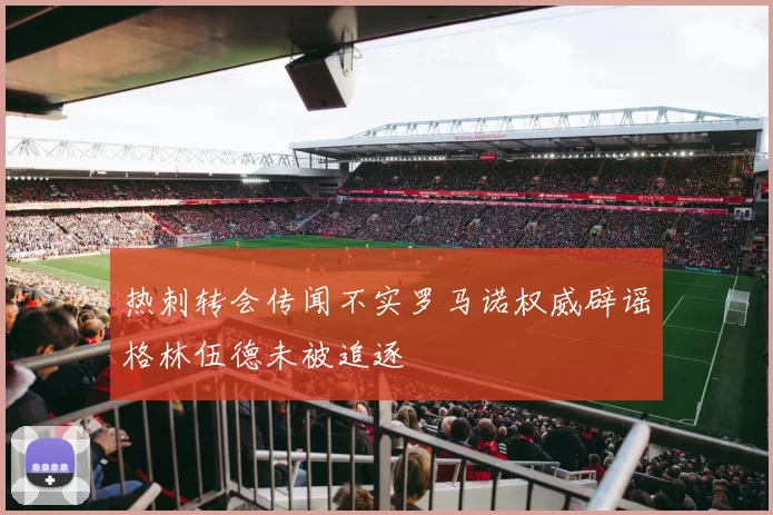热刺转会传闻不实罗马诺权威辟谣格林伍德未被追逐