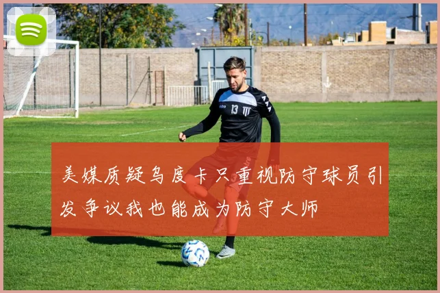 美媒质疑乌度卡只重视防守球员引发争议我也能成为防守大师